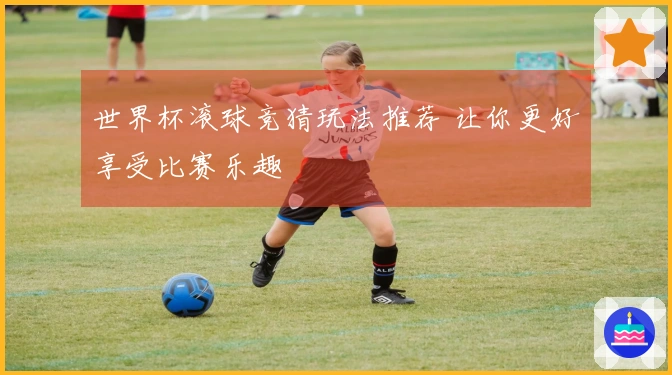 世界杯滚球竞猜玩法推荐 让你更好享受比赛乐趣